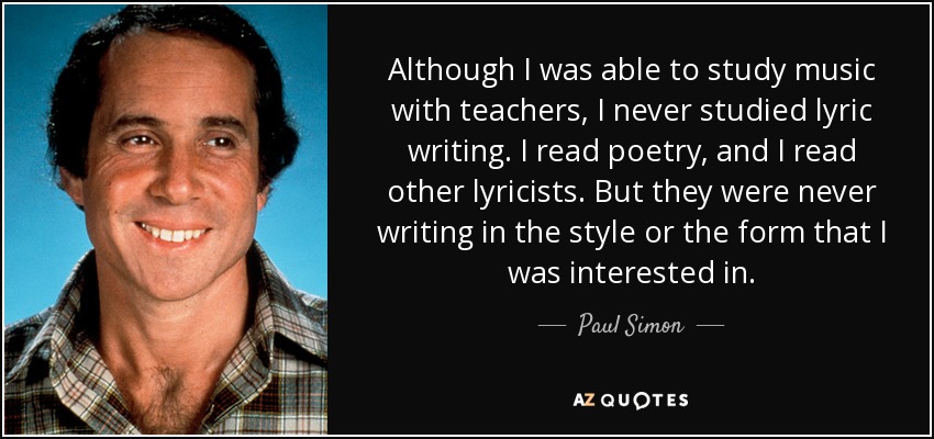Although I was able to study music with teachers, I never studied lyric writing. I read poetry, and I read other lyricists. But they were never writing in the style or the form that I was interested in. - Paul Simon