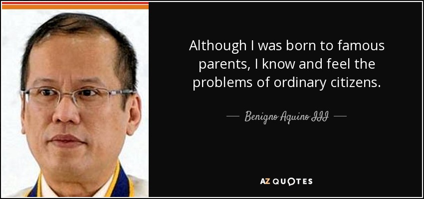 Although I was born to famous parents, I know and feel the problems of ordinary citizens. - Benigno Aquino III