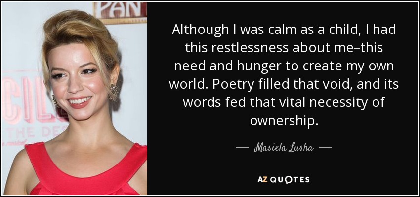 Although I was calm as a child, I had this restlessness about me–this need and hunger to create my own world. Poetry filled that void, and its words fed that vital necessity of ownership. - Masiela Lusha