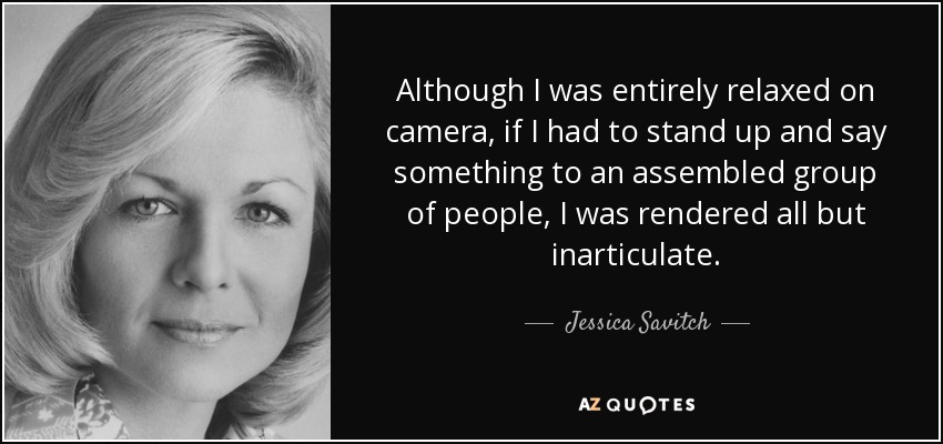 Although I was entirely relaxed on camera, if I had to stand up and say something to an assembled group of people, I was rendered all but inarticulate. - Jessica Savitch