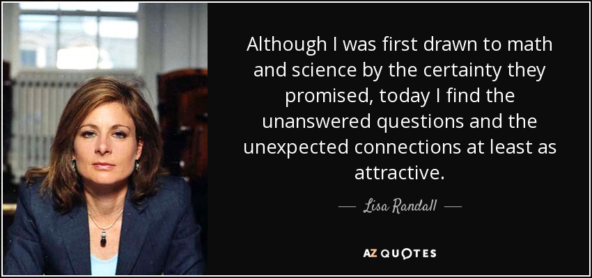 Although I was first drawn to math and science by the certainty they promised, today I find the unanswered questions and the unexpected connections at least as attractive. - Lisa Randall