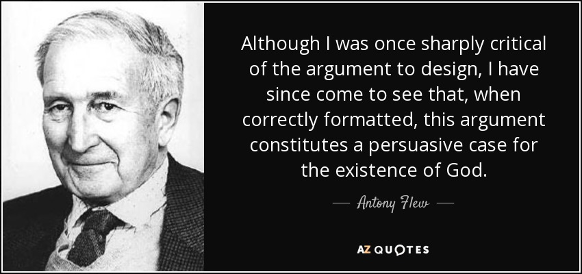Although I was once sharply critical of the argument to design, I have since come to see that, when correctly formatted, this argument constitutes a persuasive case for the existence of God. - Antony Flew