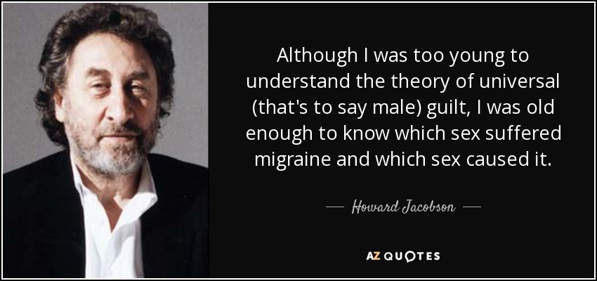 Although I was too young to understand the theory of universal (that's to say male) guilt, I was old enough to know which sex suffered migraine and which sex caused it. - Howard Jacobson