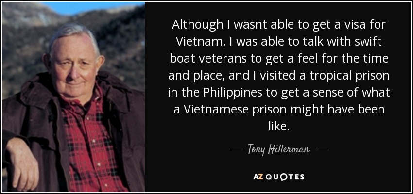 Although I wasnt able to get a visa for Vietnam, I was able to talk with swift boat veterans to get a feel for the time and place, and I visited a tropical prison in the Philippines to get a sense of what a Vietnamese prison might have been like. - Tony Hillerman