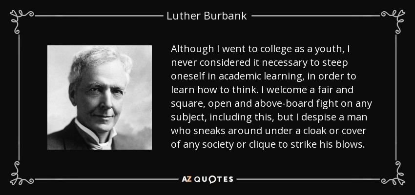 Although I went to college as a youth, I never considered it necessary to steep oneself in academic learning, in order to learn how to think. I welcome a fair and square, open and above-board fight on any subject, including this, but I despise a man who sneaks around under a cloak or cover of any society or clique to strike his blows. - Luther Burbank
