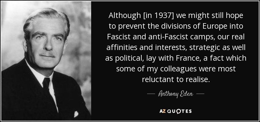 Although [in 1937] we might still hope to prevent the divisions of Europe into Fascist and anti-Fascist camps, our real affinities and interests, strategic as well as political, lay with France, a fact which some of my colleagues were most reluctant to realise. - Anthony Eden