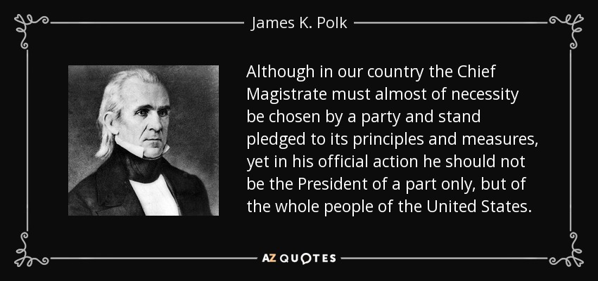 Although in our country the Chief Magistrate must almost of necessity be chosen by a party and stand pledged to its principles and measures, yet in his official action he should not be the President of a part only, but of the whole people of the United States. - James K. Polk