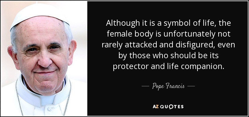 Although it is a symbol of life, the female body is unfortunately not rarely attacked and disfigured, even by those who should be its protector and life companion. - Pope Francis