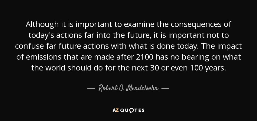 Although it is important to examine the consequences of today's actions far into the future, it is important not to confuse far future actions with what is done today. The impact of emissions that are made after 2100 has no bearing on what the world should do for the next 30 or even 100 years. - Robert O. Mendelsohn