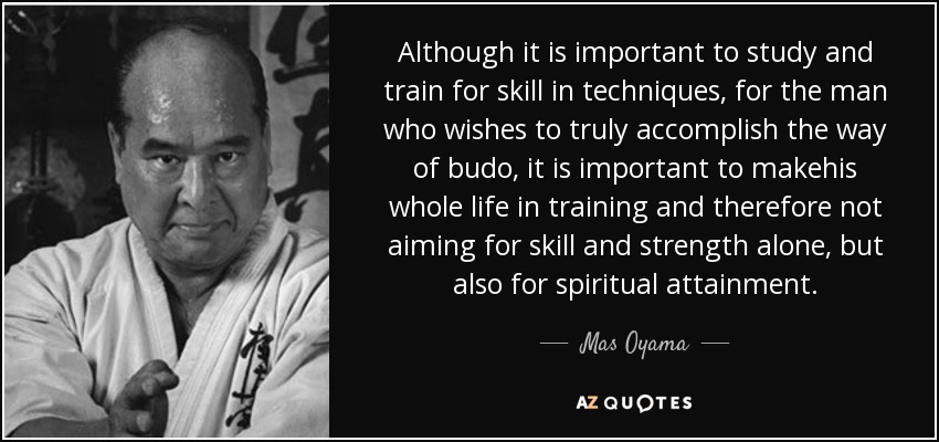 Although it is important to study and train for skill in techniques, for the man who wishes to truly accomplish the way of budo, it is important to makehis whole life in training and therefore not aiming for skill and strength alone, but also for spiritual attainment. - Mas Oyama