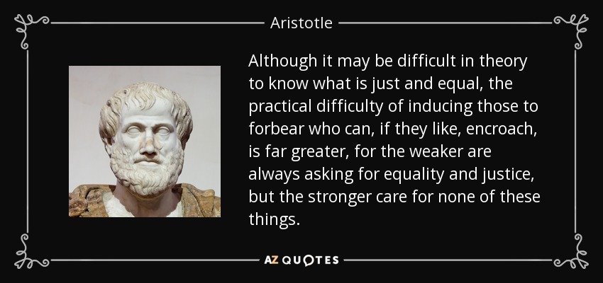 Although it may be difficult in theory to know what is just and equal, the practical difficulty of inducing those to forbear who can, if they like, encroach, is far greater, for the weaker are always asking for equality and justice, but the stronger care for none of these things. - Aristotle