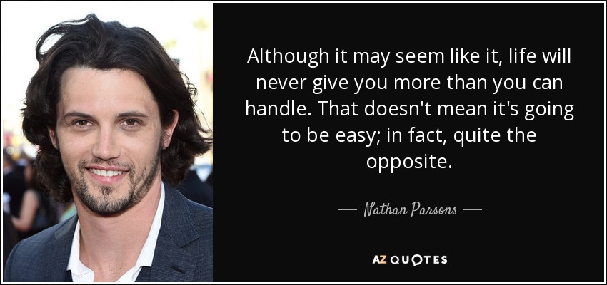 Although it may seem like it, life will never give you more than you can handle. That doesn't mean it's going to be easy; in fact, quite the opposite. - Nathan Parsons