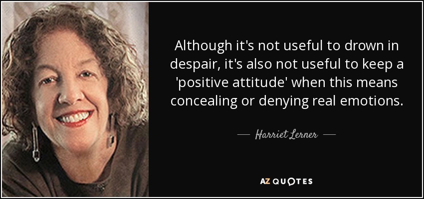 Although it's not useful to drown in despair, it's also not useful to keep a 'positive attitude' when this means concealing or denying real emotions. - Harriet Lerner