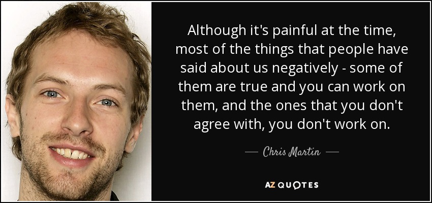 Although it's painful at the time, most of the things that people have said about us negatively - some of them are true and you can work on them, and the ones that you don't agree with, you don't work on. - Chris Martin