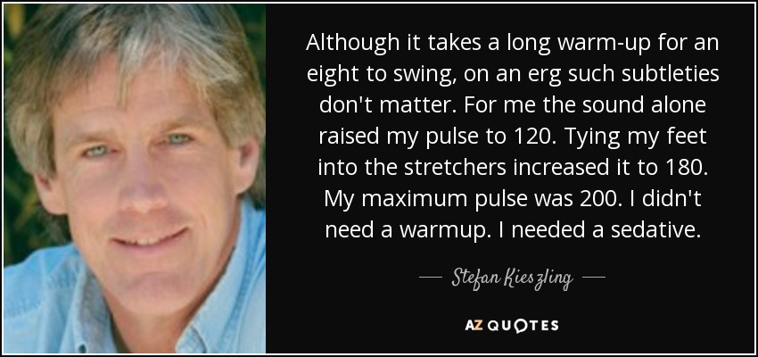 Although it takes a long warm-up for an eight to swing, on an erg such subtleties don't matter. For me the sound alone raised my pulse to 120. Tying my feet into the stretchers increased it to 180. My maximum pulse was 200. I didn't need a warmup. I needed a sedative. - Stefan Kieszling