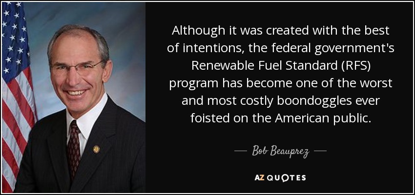 Although it was created with the best of intentions, the federal government's Renewable Fuel Standard (RFS) program has become one of the worst and most costly boondoggles ever foisted on the American public. - Bob Beauprez