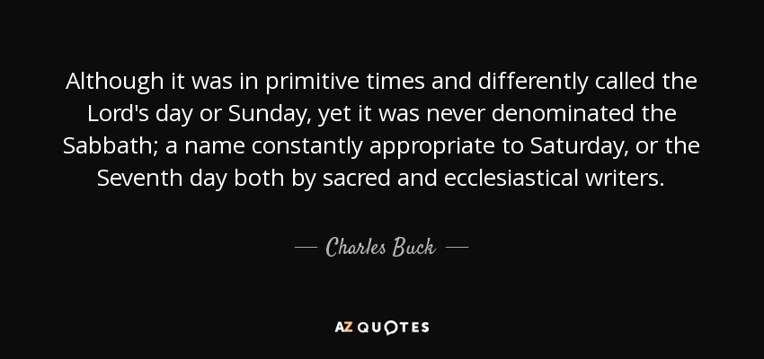 Although it was in primitive times and differently called the Lord's day or Sunday, yet it was never denominated the Sabbath; a name constantly appropriate to Saturday, or the Seventh day both by sacred and ecclesiastical writers. - Charles Buck