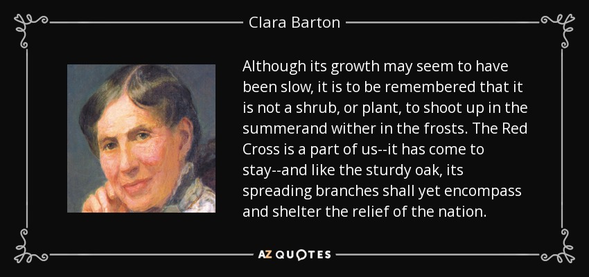 Although its growth may seem to have been slow, it is to be remembered that it is not a shrub, or plant, to shoot up in the summerand wither in the frosts. The Red Cross is a part of us--it has come to stay--and like the sturdy oak, its spreading branches shall yet encompass and shelter the relief of the nation. - Clara Barton