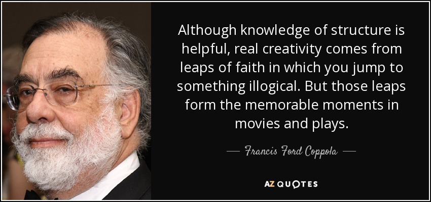 Although knowledge of structure is helpful, real creativity comes from leaps of faith in which you jump to something illogical. But those leaps form the memorable moments in movies and plays. - Francis Ford Coppola