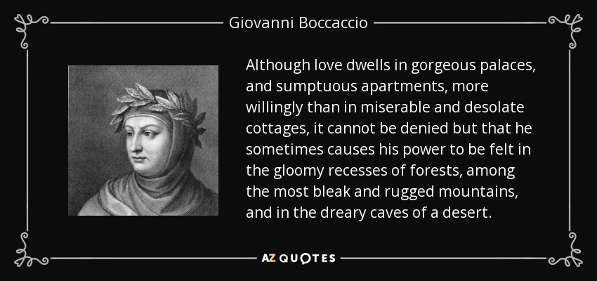 Although love dwells in gorgeous palaces, and sumptuous apartments, more willingly than in miserable and desolate cottages, it cannot be denied but that he sometimes causes his power to be felt in the gloomy recesses of forests, among the most bleak and rugged mountains, and in the dreary caves of a desert. - Giovanni Boccaccio