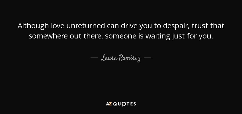 Although love unreturned can drive you to despair, trust that somewhere out there, someone is waiting just for you. - Laura Ramirez