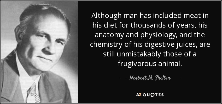 Although man has included meat in his diet for thousands of years, his anatomy and physiology, and the chemistry of his digestive juices, are still unmistakably those of a frugivorous animal. - Herbert M. Shelton