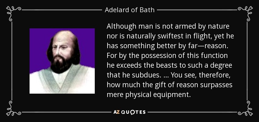 Although man is not armed by nature nor is naturally swiftest in flight, yet he has something better by far—reason. For by the possession of this function he exceeds the beasts to such a degree that he subdues. … You see, therefore, how much the gift of reason surpasses mere physical equipment. - Adelard of Bath