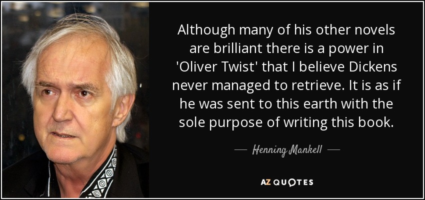 Although many of his other novels are brilliant there is a power in 'Oliver Twist' that I believe Dickens never managed to retrieve. It is as if he was sent to this earth with the sole purpose of writing this book. - Henning Mankell