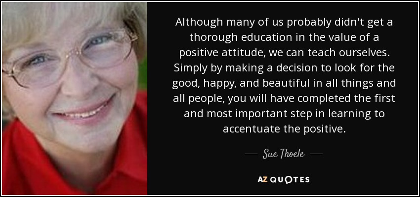 Although many of us probably didn't get a thorough education in the value of a positive attitude, we can teach ourselves. Simply by making a decision to look for the good, happy, and beautiful in all things and all people, you will have completed the first and most important step in learning to accentuate the positive. - Sue Thoele