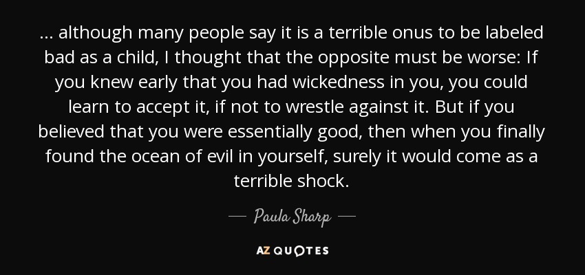 ... although many people say it is a terrible onus to be labeled bad as a child, I thought that the opposite must be worse: If you knew early that you had wickedness in you, you could learn to accept it, if not to wrestle against it. But if you believed that you were essentially good, then when you finally found the ocean of evil in yourself, surely it would come as a terrible shock. - Paula Sharp