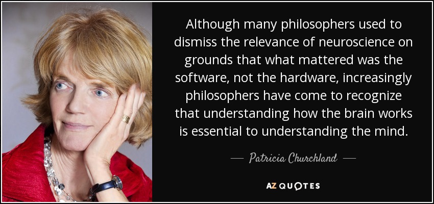 Although many philosophers used to dismiss the relevance of neuroscience on grounds that what mattered was the software, not the hardware, increasingly philosophers have come to recognize that understanding how the brain works is essential to understanding the mind. - Patricia Churchland