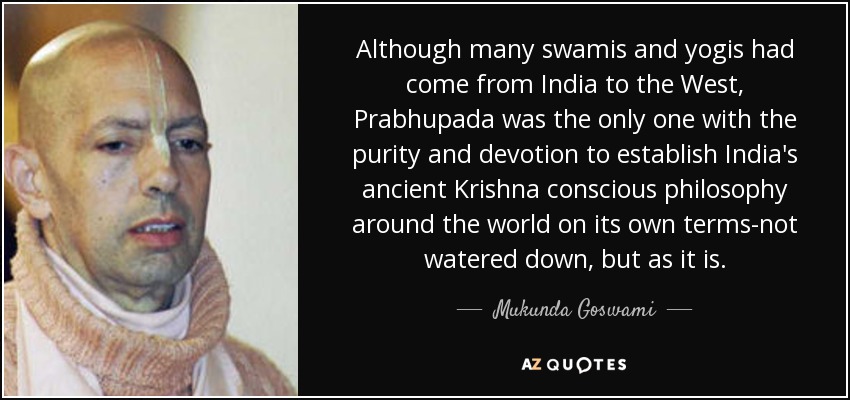Although many swamis and yogis had come from India to the West, Prabhupada was the only one with the purity and devotion to establish India's ancient Krishna conscious philosophy around the world on its own terms-not watered down, but as it is. - Mukunda Goswami