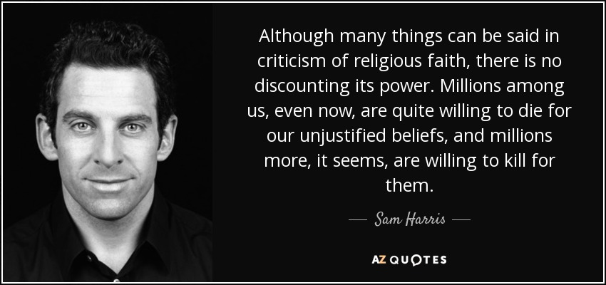 Although many things can be said in criticism of religious faith, there is no discounting its power. Millions among us, even now, are quite willing to die for our unjustified beliefs, and millions more, it seems, are willing to kill for them. - Sam Harris