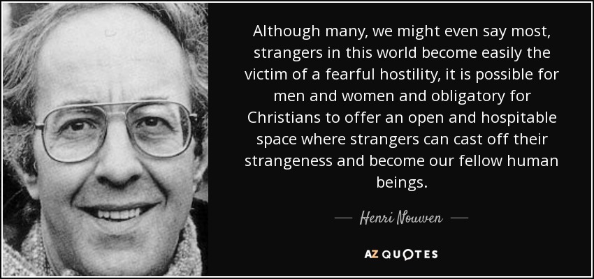 Although many, we might even say most, strangers in this world become easily the victim of a fearful hostility, it is possible for men and women and obligatory for Christians to offer an open and hospitable space where strangers can cast off their strangeness and become our fellow human beings. - Henri Nouwen