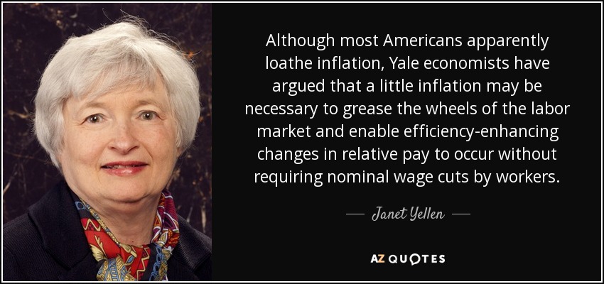 Although most Americans apparently loathe inflation, Yale economists have argued that a little inflation may be necessary to grease the wheels of the labor market and enable efficiency-enhancing changes in relative pay to occur without requiring nominal wage cuts by workers. - Janet Yellen