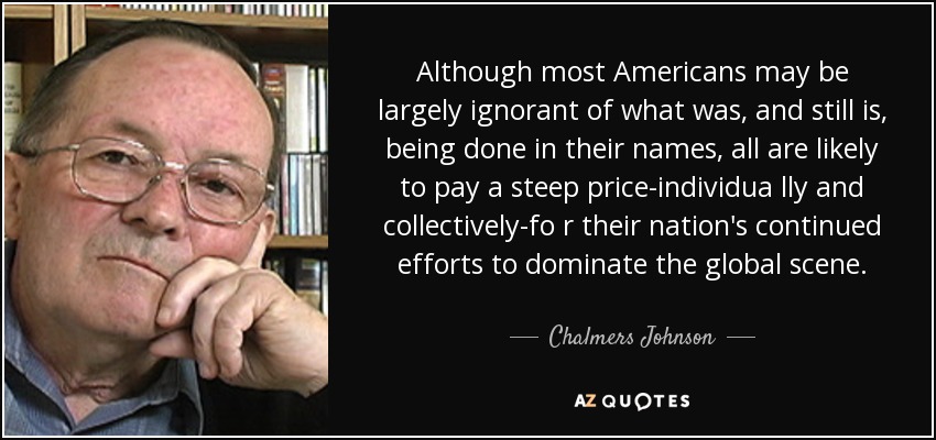 Although most Americans may be largely ignorant of what was, and still is, being done in their names, all are likely to pay a steep price-individua lly and collectively-fo r their nation's continued efforts to dominate the global scene. - Chalmers Johnson