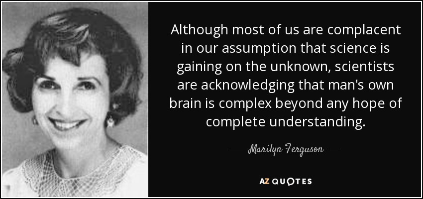Although most of us are complacent in our assumption that science is gaining on the unknown, scientists are acknowledging that man's own brain is complex beyond any hope of complete understanding. - Marilyn Ferguson
