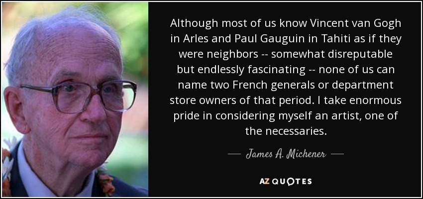 Although most of us know Vincent van Gogh in Arles and Paul Gauguin in Tahiti as if they were neighbors -- somewhat disreputable but endlessly fascinating -- none of us can name two French generals or department store owners of that period. I take enormous pride in considering myself an artist, one of the necessaries. - James A. Michener