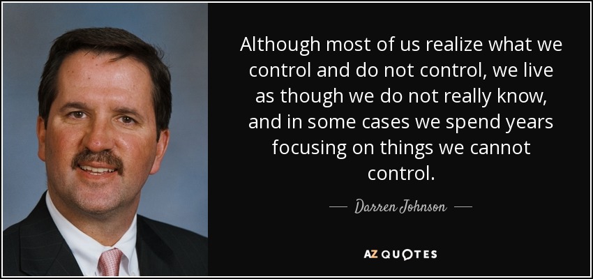 Although most of us realize what we control and do not control, we live as though we do not really know, and in some cases we spend years focusing on things we cannot control. - Darren Johnson
