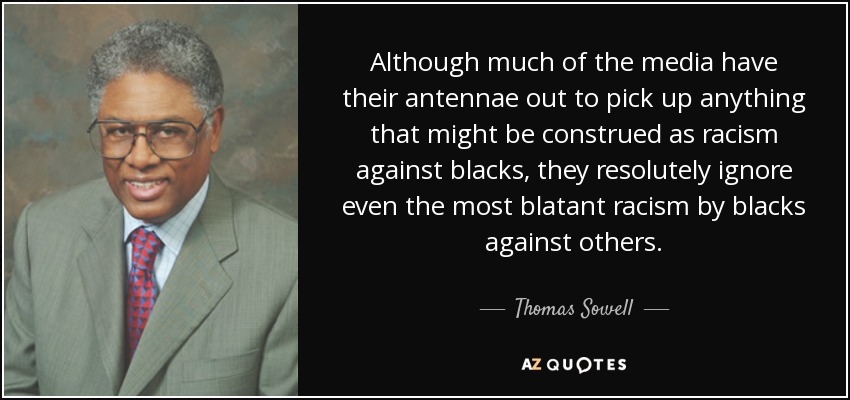 Although much of the media have their antennae out to pick up anything that might be construed as racism against blacks, they resolutely ignore even the most blatant racism by blacks against others. - Thomas Sowell