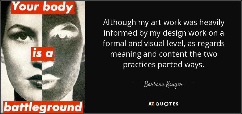 Although my art work was heavily informed by my design work on a formal and visual level, as regards meaning and content the two practices parted ways. - Barbara Kruger