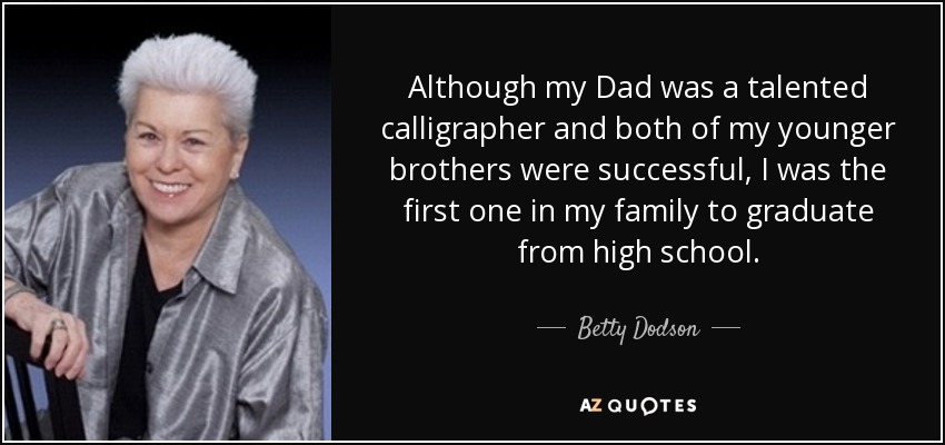 Although my Dad was a talented calligrapher and both of my younger brothers were successful, I was the first one in my family to graduate from high school. - Betty Dodson