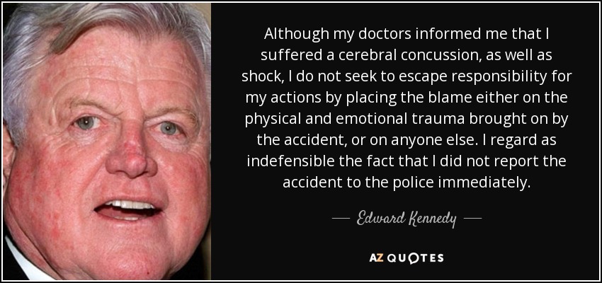 Although my doctors informed me that I suffered a cerebral concussion, as well as shock, I do not seek to escape responsibility for my actions by placing the blame either on the physical and emotional trauma brought on by the accident, or on anyone else. I regard as indefensible the fact that I did not report the accident to the police immediately. - Edward Kennedy