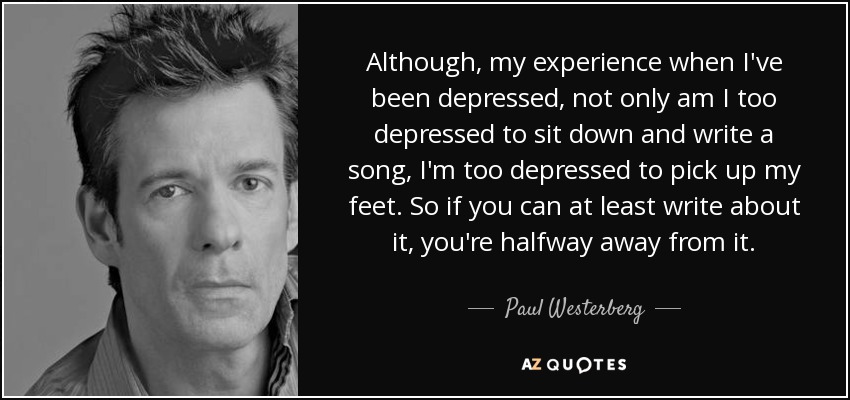 Although, my experience when I've been depressed, not only am I too depressed to sit down and write a song, I'm too depressed to pick up my feet. So if you can at least write about it, you're halfway away from it. - Paul Westerberg