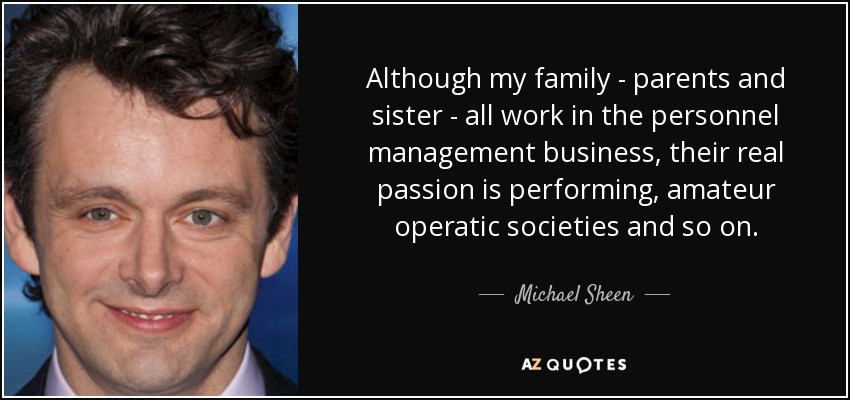 Although my family - parents and sister - all work in the personnel management business, their real passion is performing, amateur operatic societies and so on. - Michael Sheen