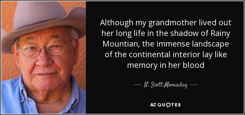 Although my grandmother lived out her long life in the shadow of Rainy Mountian, the immense landscape of the continental interior lay like memory in her blood - N. Scott Momaday