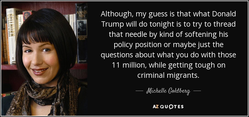 Although, my guess is that what Donald Trump will do tonight is to try to thread that needle by kind of softening his policy position or maybe just the questions about what you do with those 11 million, while getting tough on criminal migrants. - Michelle Goldberg