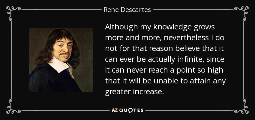 Although my knowledge grows more and more, nevertheless I do not for that reason believe that it can ever be actually infinite, since it can never reach a point so high that it will be unable to attain any greater increase. - Rene Descartes