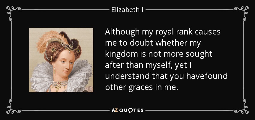 Although my royal rank causes me to doubt whether my kingdom is not more sought after than myself, yet I understand that you havefound other graces in me. - Elizabeth I