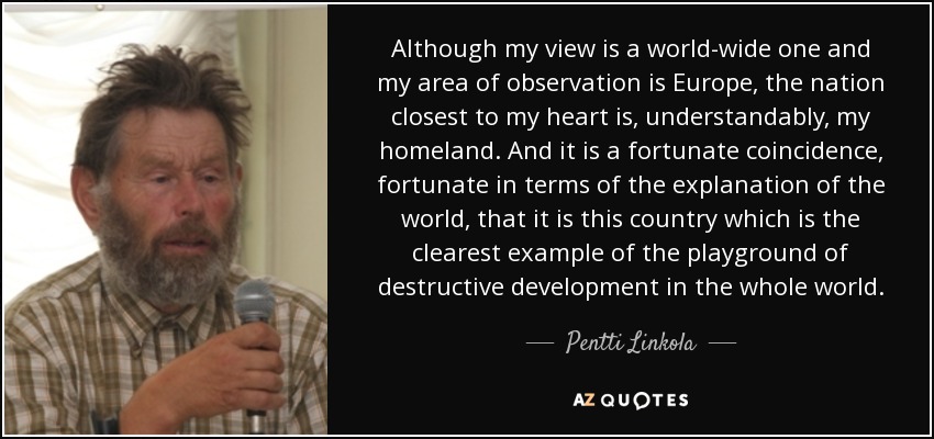 Although my view is a world-wide one and my area of observation is Europe, the nation closest to my heart is, understandably, my homeland. And it is a fortunate coincidence, fortunate in terms of the explanation of the world, that it is this country which is the clearest example of the playground of destructive development in the whole world. - Pentti Linkola